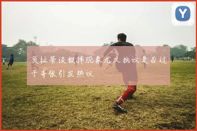 莫拉蒂谈假摔现象尤文抗议是否过于夸张引发热议
