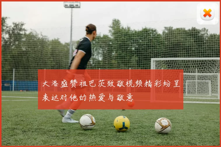 大洛盛赞祖巴茨致敬视频精彩纷呈表达对他的热爱与敬意