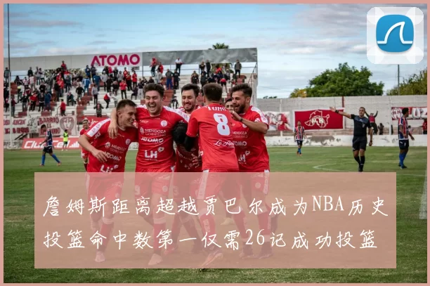 詹姆斯距离超越贾巴尔成为NBA历史投篮命中数第一仅需26记成功投篮