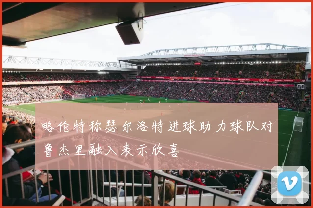 略伦特称瑟尔洛特进球助力球队对鲁杰里融入表示欣喜