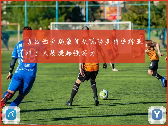 吉拉西全场最佳表现助多特逆转亚特兰大展现超强实力
