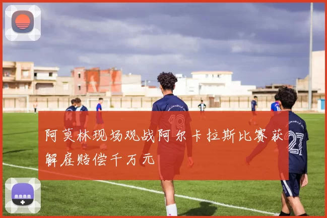 阿莫林现场观战阿尔卡拉斯比赛获解雇赔偿千万元