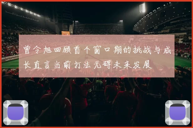 曾令旭回顾首个窗口期的挑战与成长直言当前打法无碍未来发展