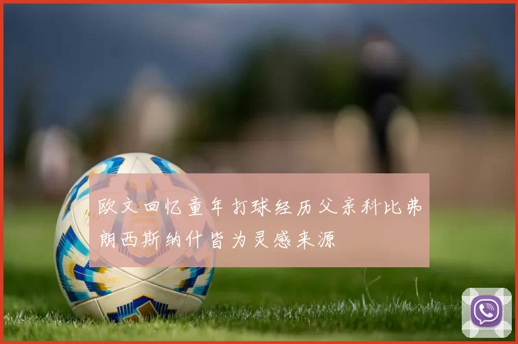 欧文回忆童年打球经历父亲科比弗朗西斯纳什皆为灵感来源