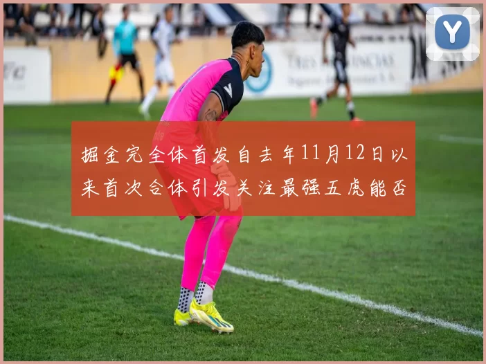 掘金完全体首发自去年11月12日以来首次合体引发关注最强五虎能否重现辉煌