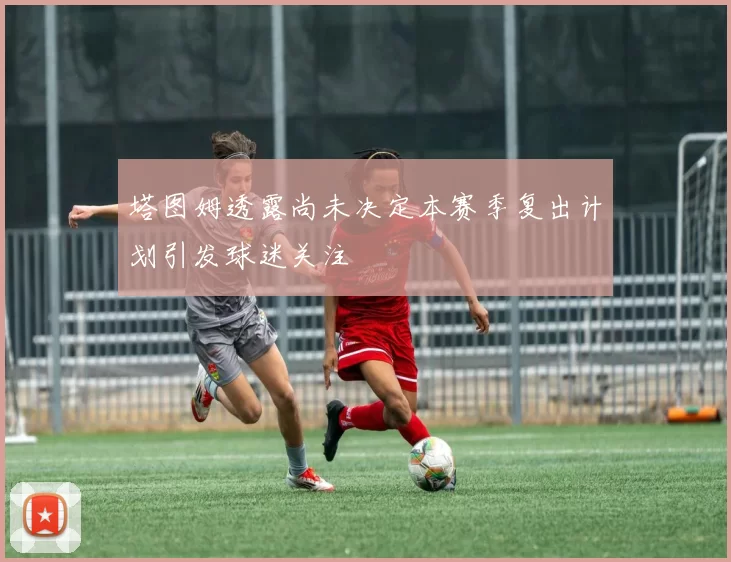 塔图姆透露尚未决定本赛季复出计划引发球迷关注