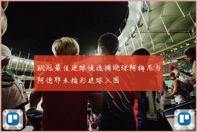 欧冠最佳进球候选揭晓琼阿梅尼与阿德耶米精彩进球入围
