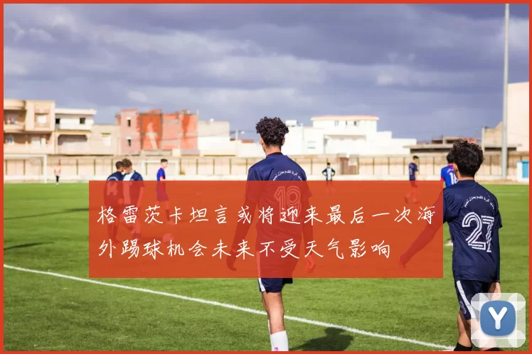 格雷茨卡坦言或将迎来最后一次海外踢球机会未来不受天气影响
