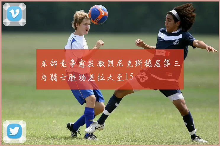 东部竞争愈发激烈尼克斯稳居第三与骑士胜场差拉大至15