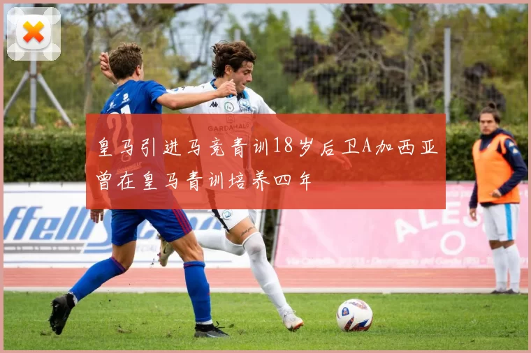 皇马引进马竞青训18岁后卫A加西亚曾在皇马青训培养四年