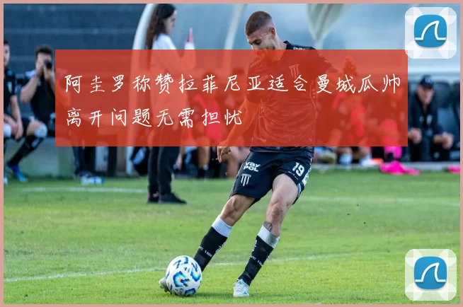 阿圭罗称赞拉菲尼亚适合曼城瓜帅离开问题无需担忧