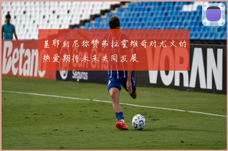 基耶利尼称赞弗拉霍维奇对尤文的热爱期待未来共同发展