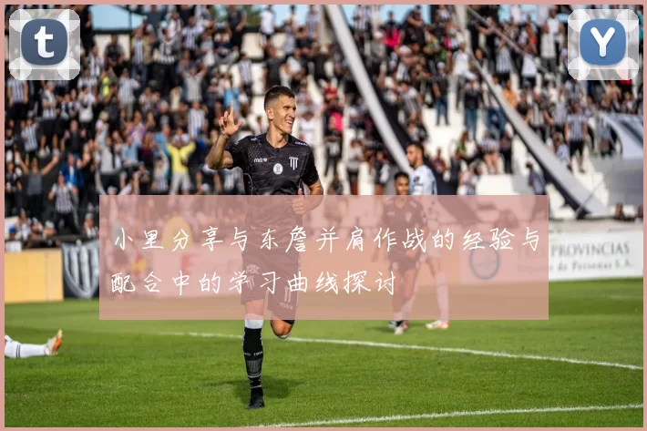 小里分享与东詹并肩作战的经验与配合中的学习曲线探讨