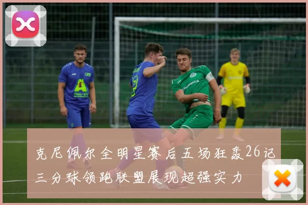 克尼佩尔全明星赛后五场狂轰26记三分球领跑联盟展现超强实力