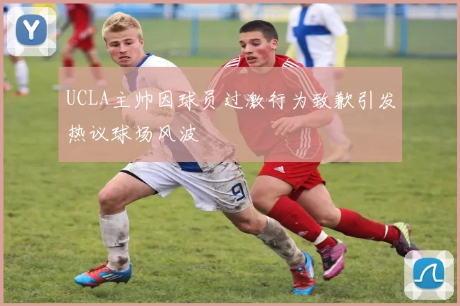 UCLA主帅因球员过激行为致歉引发热议球场风波