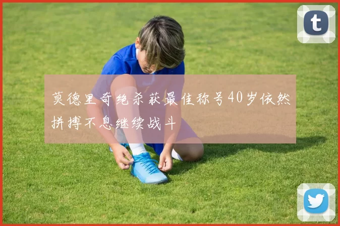 莫德里奇绝杀获最佳称号40岁依然拼搏不息继续战斗