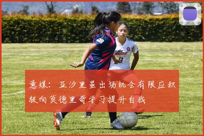 意媒：亚沙里虽出场机会有限应积极向莫德里奇学习提升自我