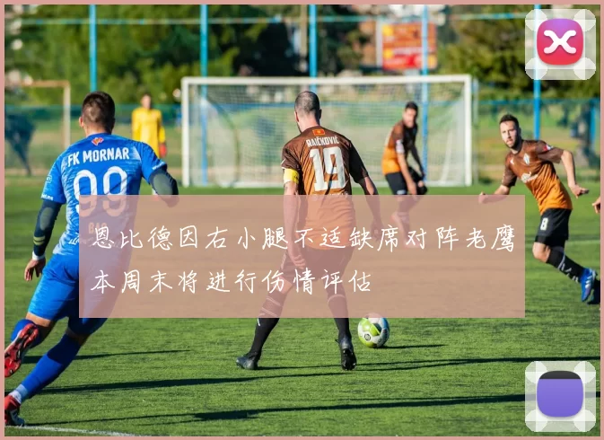 恩比德因右小腿不适缺席对阵老鹰本周末将进行伤情评估