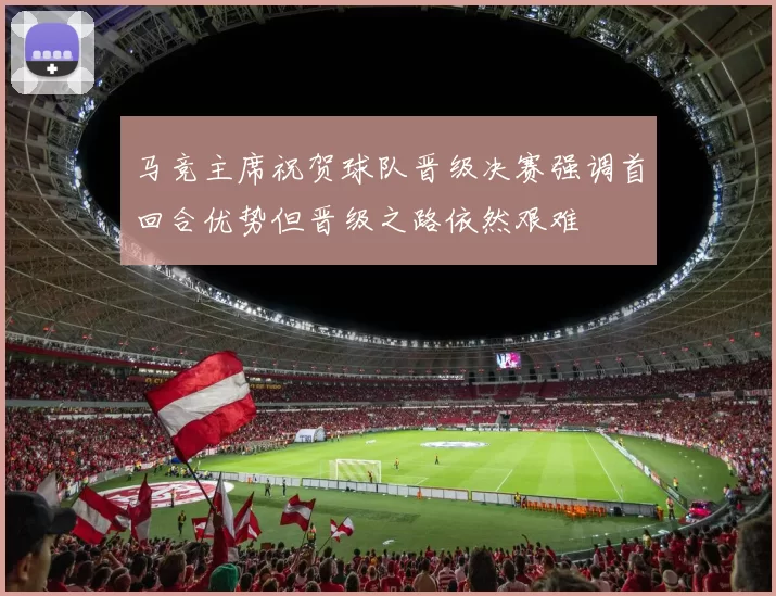 马竞主席祝贺球队晋级决赛强调首回合优势但晋级之路依然艰难