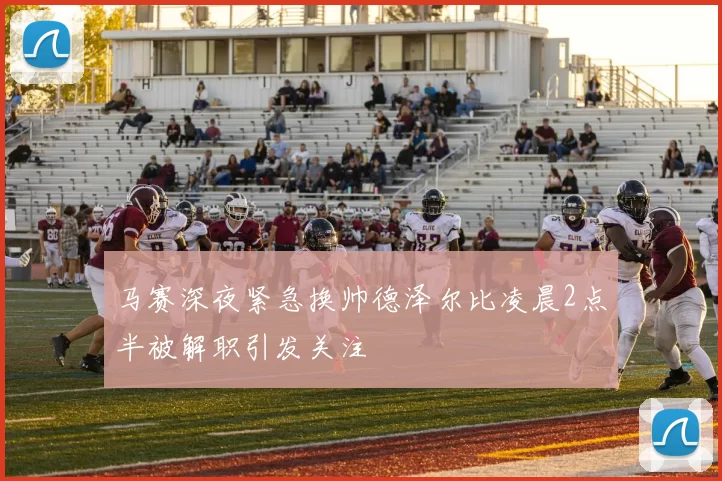 马赛深夜紧急换帅德泽尔比凌晨2点半被解职引发关注