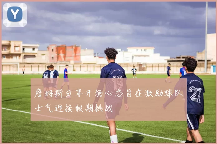 詹姆斯分享开场心态旨在激励球队士气迎接假期挑战