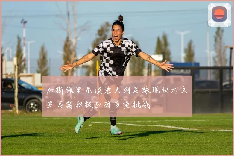 加斯佩里尼谈意大利足球现状尤文罗马需积极应对多重挑战