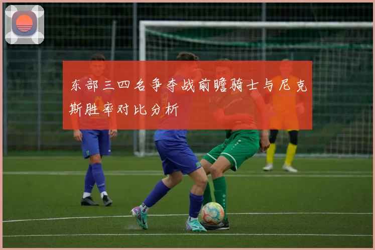 东部三四名争夺战前瞻骑士与尼克斯胜率对比分析