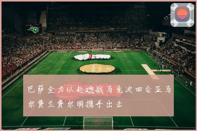 巴萨全力以赴迎战马竞次回合亚马尔费兰费尔明携手出击