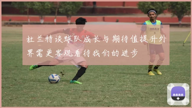杜兰特谈球队成长与期待值提升外界需更客观看待我们的进步
