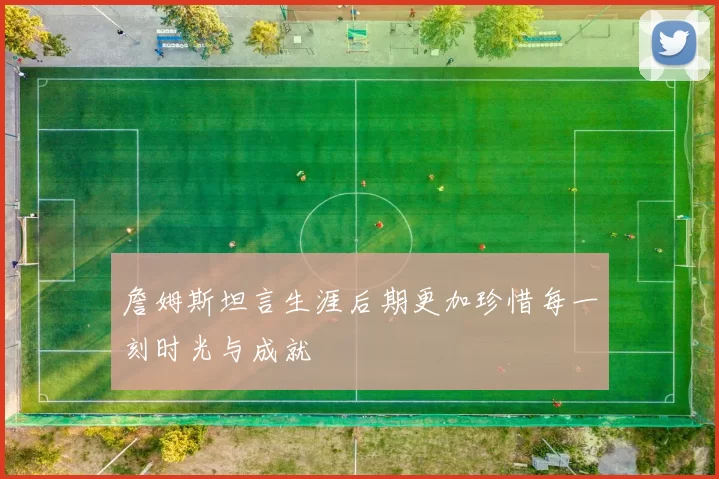 詹姆斯坦言生涯后期更加珍惜每一刻时光与成就
