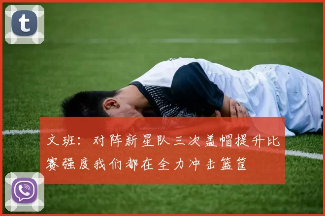 文班：对阵新星队三次盖帽提升比赛强度我们都在全力冲击篮筐